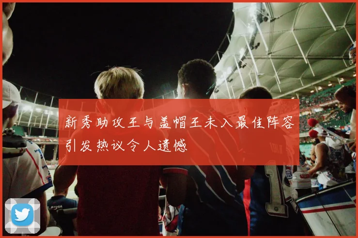 新秀助攻王与盖帽王未入最佳阵容引发热议令人遗憾