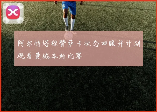 阿尔特塔称赞萨卡状态回暖并计划观看曼城本轮比赛