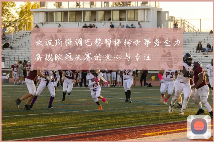 坎波斯强调巴黎暂停转会事务全力备战欧冠决赛的决心与专注