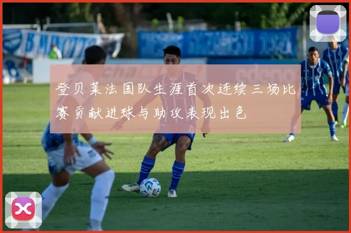 登贝莱法国队生涯首次连续三场比赛贡献进球与助攻表现出色