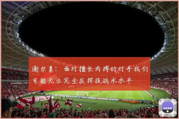 谢尔基：面对擅长肉搏的对手我们可能无法完全发挥技战术水平