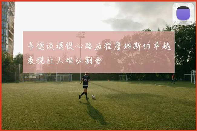 韦德谈退役心路历程詹姆斯的卓越表现让人难以割舍