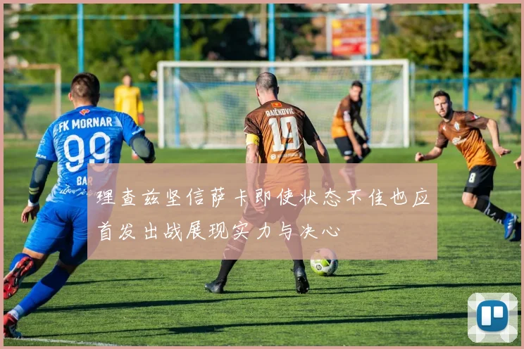 理查兹坚信萨卡即使状态不佳也应首发出战展现实力与决心