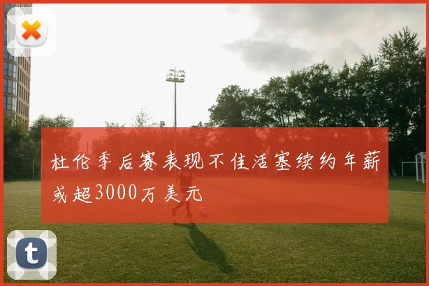 杜伦季后赛表现不佳活塞续约年薪或超3000万美元