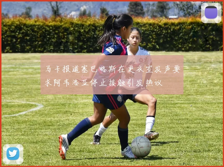马卡报道塞巴略斯在更衣室发声要求阿韦洛亚停止接触引发热议