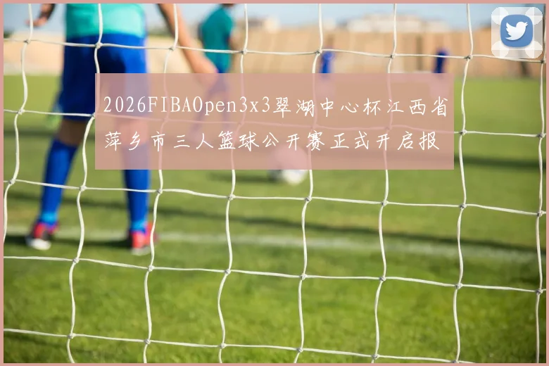 2026FIBAOpen3x3翠湖中心杯江西省萍乡市三人篮球公开赛正式开启报名通道