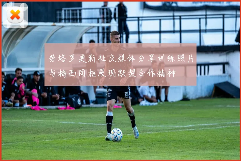 劳塔罗更新社交媒体分享训练照片与梅西同框展现默契合作精神