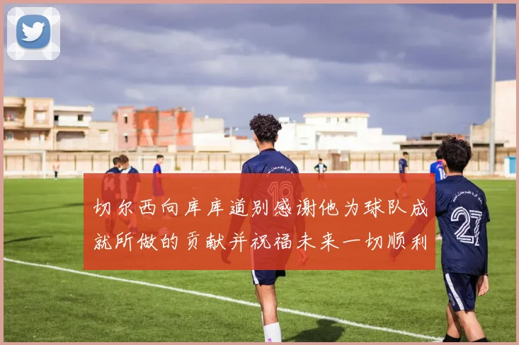 切尔西向库库道别感谢他为球队成就所做的贡献并祝福未来一切顺利
