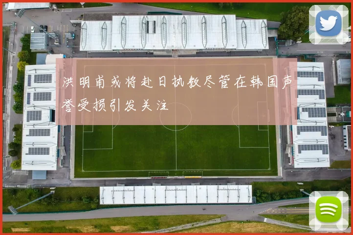 洪明甫或将赴日执教尽管在韩国声誉受损引发关注