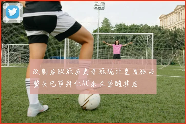 改制后欧冠历史夺冠统计皇马独占鳌头巴萨拜仁AC米兰紧随其后