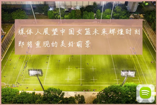 媒体人展望中国女篮未来辉煌时刻即将重现的美好前景