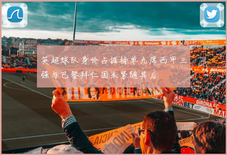 英超球队身价占据榜单九席西甲三强与巴黎拜仁国米紧随其后